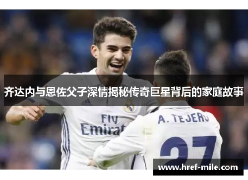 齐达内与恩佐父子深情揭秘传奇巨星背后的家庭故事 齐达内与恩佐父子深情揭秘传奇巨星背后的家庭故事