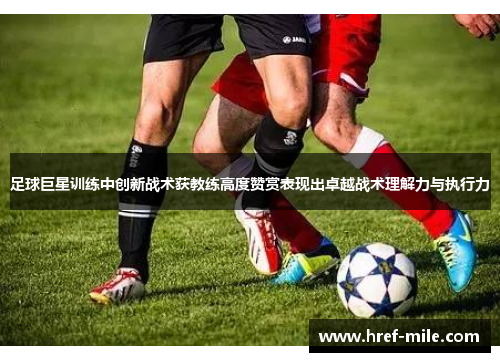 足球巨星训练中创新战术获教练高度赞赏表现出卓越战术理解力与执行力